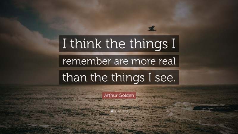 Arthur Golden Quote: “I think the things I remember are more real than the things I see.”