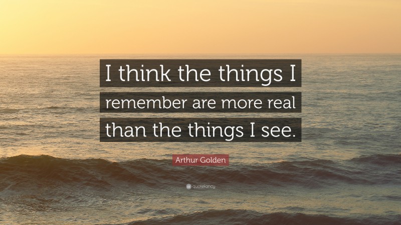 Arthur Golden Quote: “I think the things I remember are more real than the things I see.”