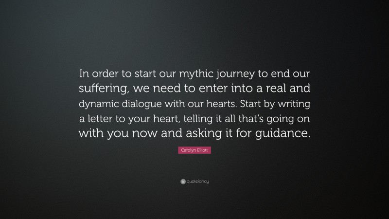 Carolyn Elliott Quote: “In order to start our mythic journey to end our suffering, we need to enter into a real and dynamic dialogue with our hearts. Start by writing a letter to your heart, telling it all that’s going on with you now and asking it for guidance.”