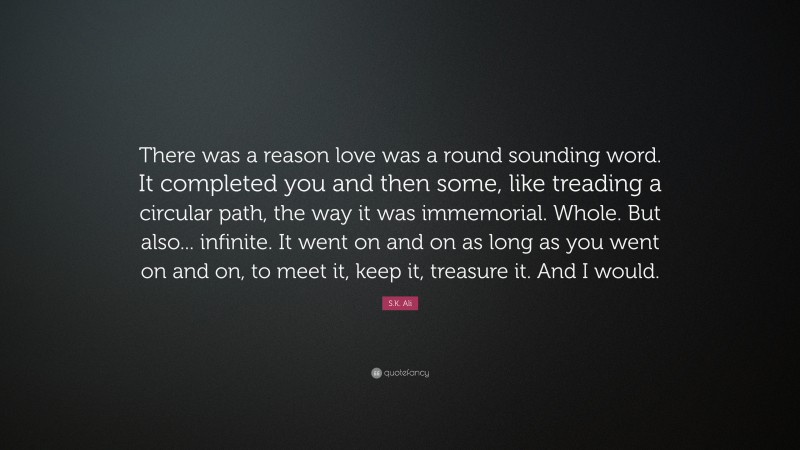 S.K. Ali Quote: “There was a reason love was a round sounding word. It completed you and then some, like treading a circular path, the way it was immemorial. Whole. But also... infinite. It went on and on as long as you went on and on, to meet it, keep it, treasure it. And I would.”
