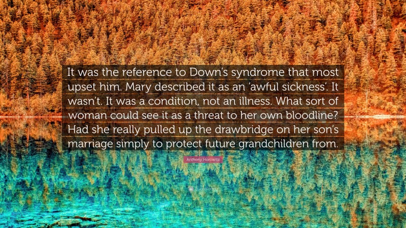 Anthony Horowitz Quote: “It was the reference to Down’s syndrome that most upset him. Mary described it as an ‘awful sickness’. It wasn’t. It was a condition, not an illness. What sort of woman could see it as a threat to her own bloodline? Had she really pulled up the drawbridge on her son’s marriage simply to protect future grandchildren from.”