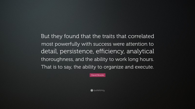 David Brooks Quote: “But they found that the traits that correlated most powerfully with success were attention to detail, persistence, efficiency, analytical thoroughness, and the ability to work long hours. That is to say, the ability to organize and execute.”