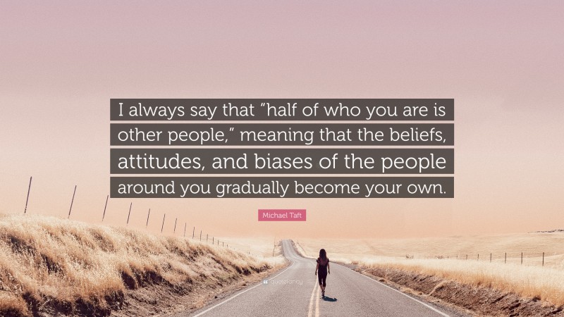 Michael Taft Quote: “I always say that “half of who you are is other people,” meaning that the beliefs, attitudes, and biases of the people around you gradually become your own.”