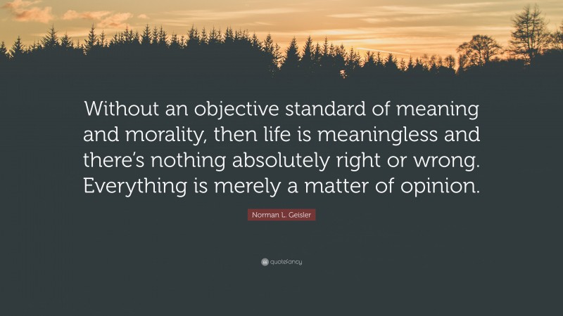 Norman L. Geisler Quote: “Without an objective standard of meaning and morality, then life is meaningless and there’s nothing absolutely right or wrong. Everything is merely a matter of opinion.”