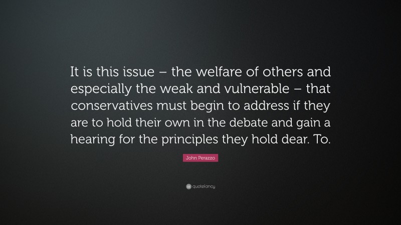 John Perazzo Quote: “It is this issue – the welfare of others and especially the weak and vulnerable – that conservatives must begin to address if they are to hold their own in the debate and gain a hearing for the principles they hold dear. To.”