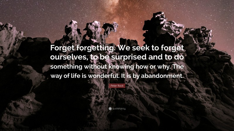 Peter Rock Quote: “Forget forgetting. We seek to forget ourselves, to be surprised and to do something without knowing how or why. The way of life is wonderful. It is by abandonment.”