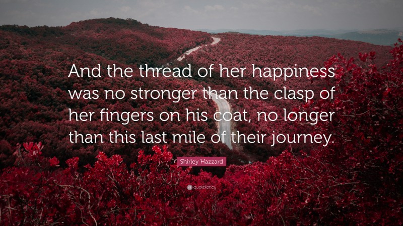 Shirley Hazzard Quote: “And the thread of her happiness was no stronger than the clasp of her fingers on his coat, no longer than this last mile of their journey.”
