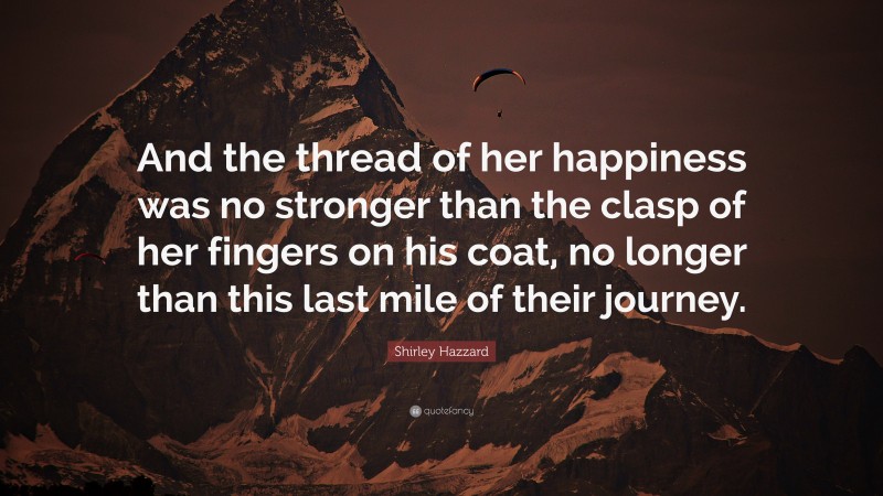 Shirley Hazzard Quote: “And the thread of her happiness was no stronger than the clasp of her fingers on his coat, no longer than this last mile of their journey.”