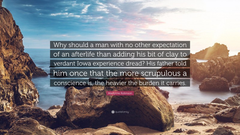 Marilynne Robinson Quote: “Why should a man with no other expectation of an afterlife than adding his bit of clay to verdant Iowa experience dread? His father told him once that the more scrupulous a conscience is, the heavier the burden it carries.”