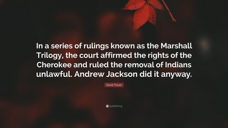 David Treuer Quote: “In a series of rulings known as the Marshall Trilogy, the court affirmed the rights of the Cherokee and ruled the removal of Indians unlawful. Andrew Jackson did it anyway.”