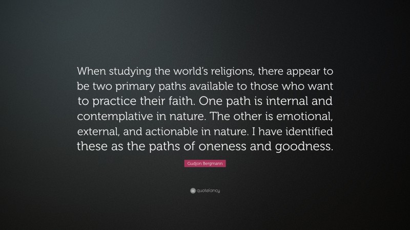 Gudjon Bergmann Quote: “When studying the world’s religions, there appear to be two primary paths available to those who want to practice their faith. One path is internal and contemplative in nature. The other is emotional, external, and actionable in nature. I have identified these as the paths of oneness and goodness.”