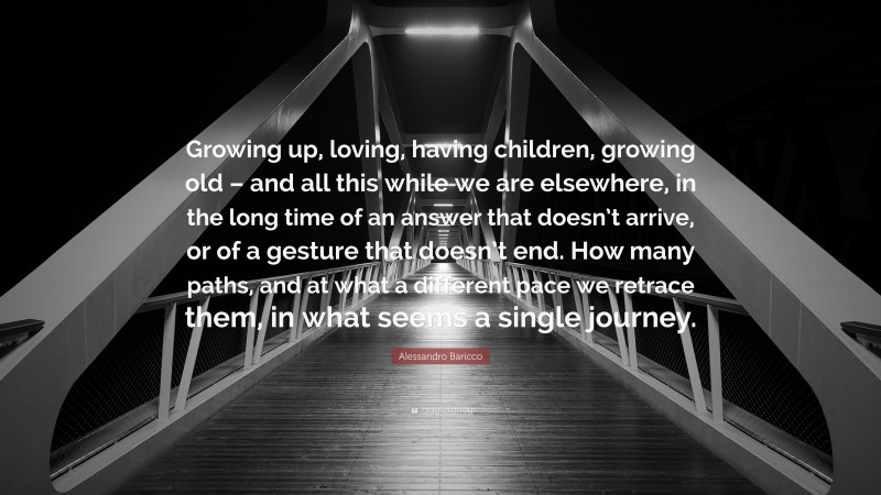 Alessandro Baricco Quote: “Growing up, loving, having children, growing old – and all this while we are elsewhere, in the long time of an answer that doesn’t arrive, or of a gesture that doesn’t end. How many paths, and at what a different pace we retrace them, in what seems a single journey.”