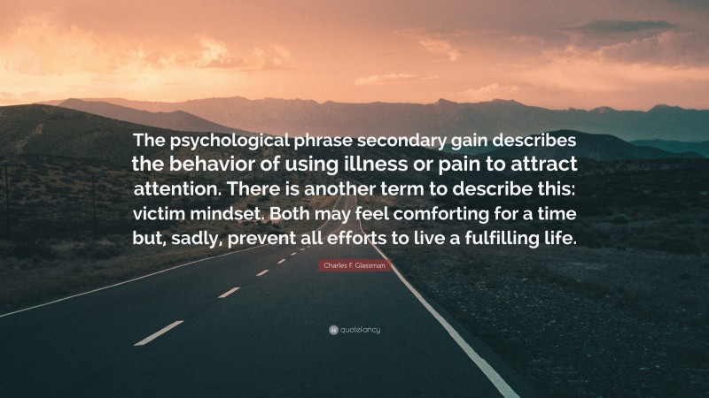 Charles F. Glassman Quote: “The psychological phrase secondary gain describes the behavior of using illness or pain to attract attention. There is another term to describe this: victim mindset. Both may feel comforting for a time but, sadly, prevent all efforts to live a fulfilling life.”