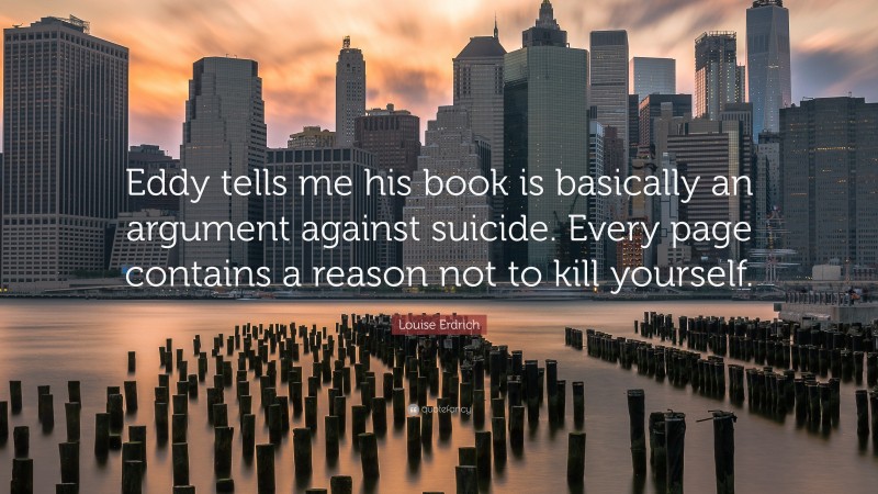 Louise Erdrich Quote: “Eddy tells me his book is basically an argument against suicide. Every page contains a reason not to kill yourself.”