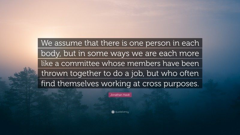 Jonathan Haidt Quote: “We assume that there is one person in each body, but in some ways we are each more like a committee whose members have been thrown together to do a job, but who often find themselves working at cross purposes.”