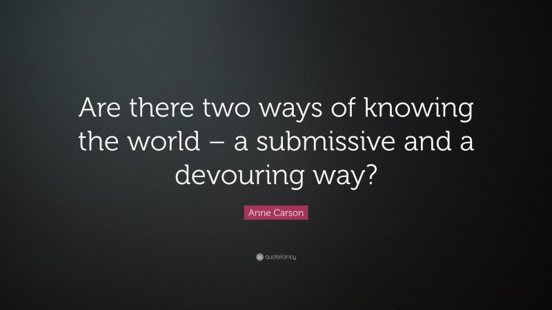 Anne Carson Quote: “Are there two ways of knowing the world – a submissive and a devouring way?”