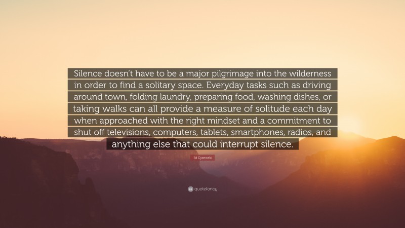 Ed Cyzewski Quote: “Silence doesn’t have to be a major pilgrimage into the wilderness in order to find a solitary space. Everyday tasks such as driving around town, folding laundry, preparing food, washing dishes, or taking walks can all provide a measure of solitude each day when approached with the right mindset and a commitment to shut off televisions, computers, tablets, smartphones, radios, and anything else that could interrupt silence.”