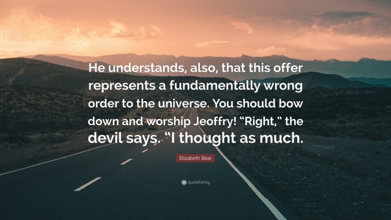 Elizabeth Bear Quote: “He understands, also, that this offer represents a fundamentally wrong order to the universe. You should bow down and worship Jeoffry! “Right,” the devil says. “I thought as much.”