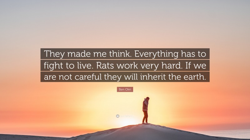 Ben Okri Quote: “They made me think. Everything has to fight to live. Rats work very hard. If we are not careful they will inherit the earth.”