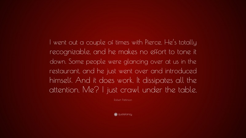 Robert Pattinson Quote: “I went out a couple of times with Pierce. He’s totally recognizable, and he makes no effort to tone it down. Some people were glancing over at us in the restaurant, and he just went over and introduced himself. And it does work. It dissipates all the attention. Me? I just crawl under the table.”