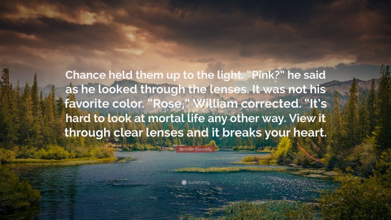Jennifer Donnelly Quote: “Chance held them up to the light. “Pink?” he said as he looked through the lenses. It was not his favorite color. “Rose,” William corrected. “It’s hard to look at mortal life any other way. View it through clear lenses and it breaks your heart.”