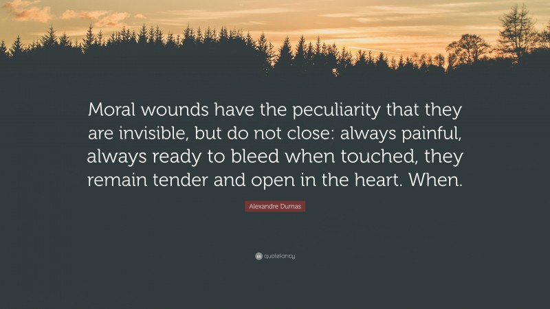 Alexandre Dumas Quote: “Moral wounds have the peculiarity that they are invisible, but do not close: always painful, always ready to bleed when touched, they remain tender and open in the heart. When.”