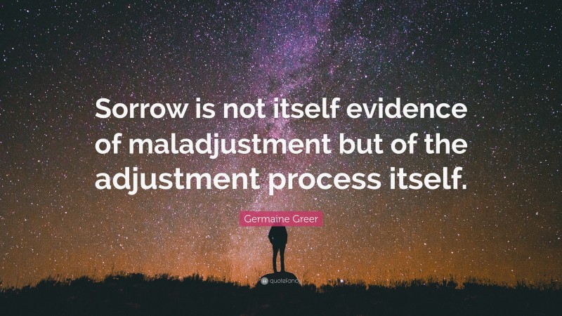 Germaine Greer Quote: “Sorrow is not itself evidence of maladjustment but of the adjustment process itself.”