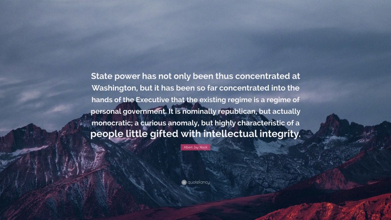Albert Jay Nock Quote: “State power has not only been thus concentrated at Washington, but it has been so far concentrated into the hands of the Executive that the existing regime is a regime of personal government. It is nominally republican, but actually monocratic; a curious anomaly, but highly characteristic of a people little gifted with intellectual integrity.”