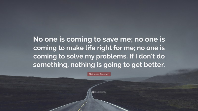 Nathaniel Branden Quote: “No one is coming to save me; no one is coming to make life right for me; no one is coming to solve my problems. If I don’t do something, nothing is going to get better.”