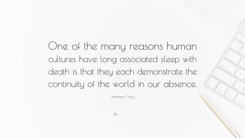 Jonathan Crary Quote: “One of the many reasons human cultures have long associated sleep with death is that they each demonstrate the continuity of the world in our absence.”