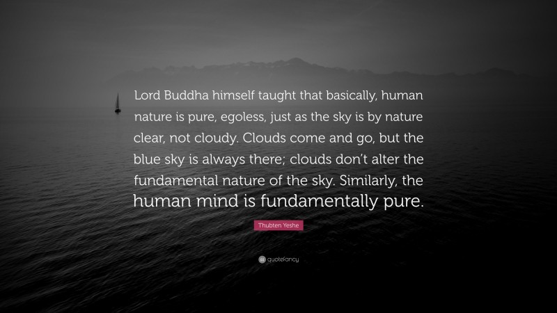 Thubten Yeshe Quote: “Lord Buddha himself taught that basically, human nature is pure, egoless, just as the sky is by nature clear, not cloudy. Clouds come and go, but the blue sky is always there; clouds don’t alter the fundamental nature of the sky. Similarly, the human mind is fundamentally pure.”