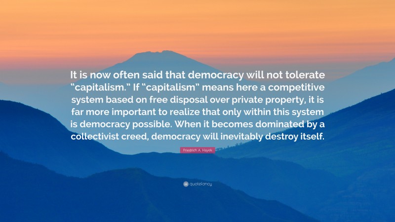 Friedrich A. Hayek Quote: “It is now often said that democracy will not tolerate “capitalism.” If “capitalism” means here a competitive system based on free disposal over private property, it is far more important to realize that only within this system is democracy possible. When it becomes dominated by a collectivist creed, democracy will inevitably destroy itself.”