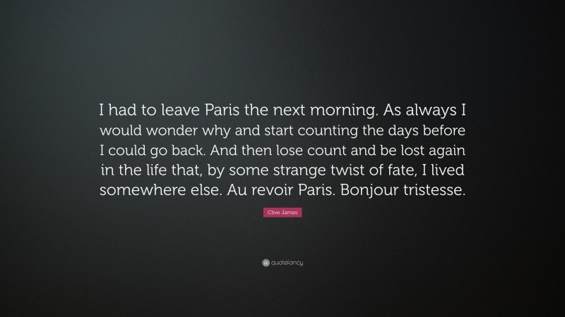 Clive James Quote: “I had to leave Paris the next morning. As always I would wonder why and start counting the days before I could go back. And then lose count and be lost again in the life that, by some strange twist of fate, I lived somewhere else. Au revoir Paris. Bonjour tristesse.”