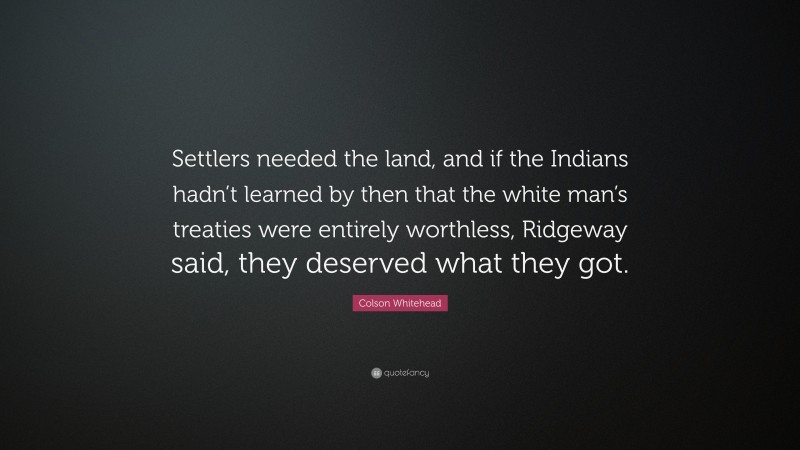 Colson Whitehead Quote: “Settlers needed the land, and if the Indians hadn’t learned by then that the white man’s treaties were entirely worthless, Ridgeway said, they deserved what they got.”