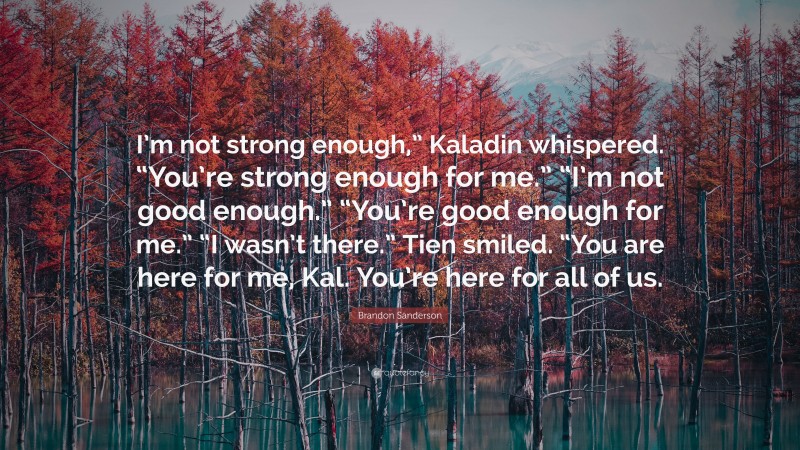 Brandon Sanderson Quote: “I’m not strong enough,” Kaladin whispered. “You’re strong enough for me.” “I’m not good enough.” “You’re good enough for me.” “I wasn’t there.” Tien smiled. “You are here for me, Kal. You’re here for all of us.”