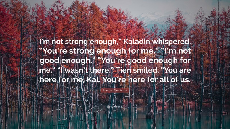 Brandon Sanderson Quote: “I’m not strong enough,” Kaladin whispered. “You’re strong enough for me.” “I’m not good enough.” “You’re good enough for me.” “I wasn’t there.” Tien smiled. “You are here for me, Kal. You’re here for all of us.”