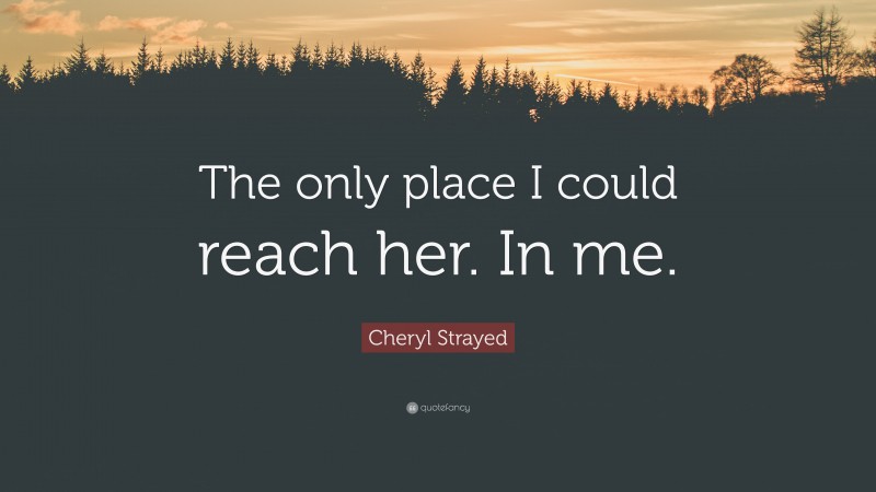 Cheryl Strayed Quote: “The only place I could reach her. In me.”