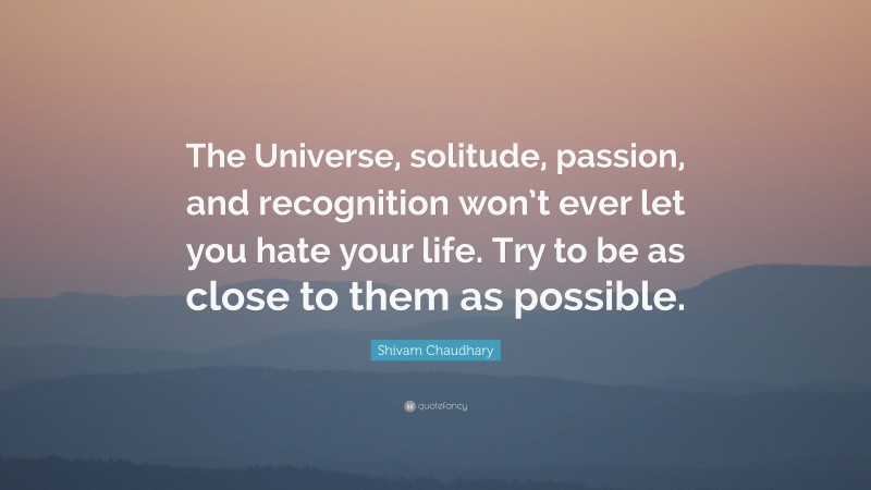Shivam Chaudhary Quote: “The Universe, solitude, passion, and recognition won’t ever let you hate your life. Try to be as close to them as possible.”