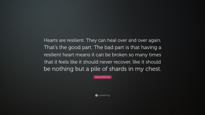 Seanan McGuire Quote: “Hearts are resilient. They can heal over and over again. That’s the good part. The bad part is that having a resilient heart means it can be broken so many times that it feels like it should never recover, like it should be nothing but a pile of shards in my chest.”