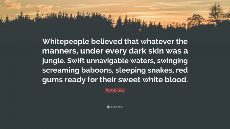 Toni Morrison Quote: “Whitepeople believed that whatever the manners, under every dark skin was a jungle. Swift unnavigable waters, swinging screaming baboons, sleeping snakes, red gums ready for their sweet white blood.”