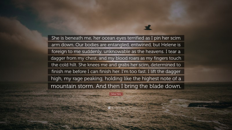 Sabaa Tahir Quote: “She is beneath me, her ocean eyes terrified as I pin her scim arm down. Our bodies are entangled, entwined, but Helene is foreign to me suddenly, unknowable as the heavens. I tear a dagger from my chest, and my blood roars as my fingers touch the cold hilt. She knees me and grabs her scim, determined to finish me before I can finish her. I’m too fast. I lift the dagger high, my rage peaking, holding like the highest note of a mountain storm. And then I bring the blade down.”