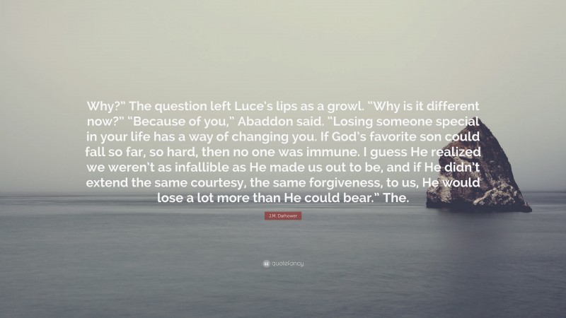 J.M. Darhower Quote: “Why?” The question left Luce’s lips as a growl. “Why is it different now?” “Because of you,” Abaddon said. “Losing someone special in your life has a way of changing you. If God’s favorite son could fall so far, so hard, then no one was immune. I guess He realized we weren’t as infallible as He made us out to be, and if He didn’t extend the same courtesy, the same forgiveness, to us, He would lose a lot more than He could bear.” The.”