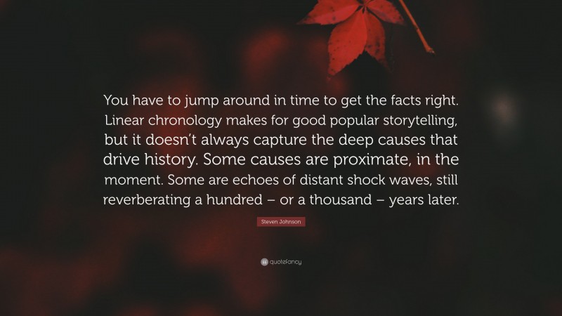 Steven Johnson Quote: “You have to jump around in time to get the facts right. Linear chronology makes for good popular storytelling, but it doesn’t always capture the deep causes that drive history. Some causes are proximate, in the moment. Some are echoes of distant shock waves, still reverberating a hundred – or a thousand – years later.”