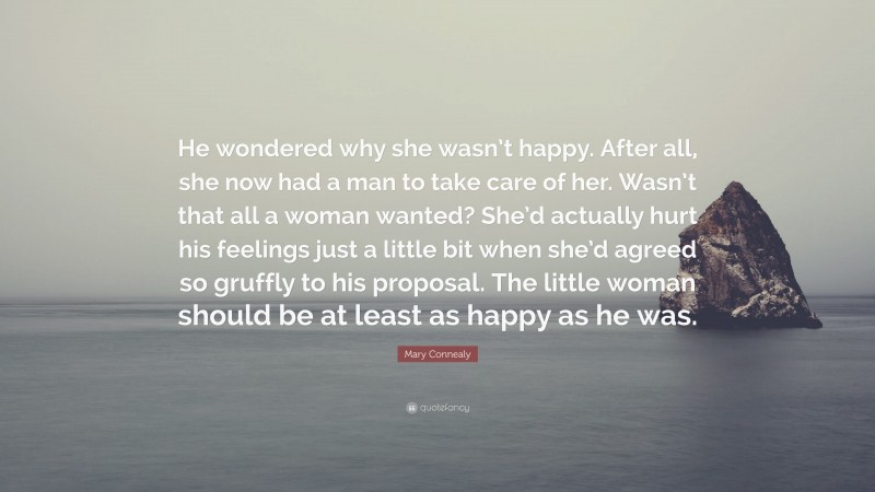 Mary Connealy Quote: “He wondered why she wasn’t happy. After all, she now had a man to take care of her. Wasn’t that all a woman wanted? She’d actually hurt his feelings just a little bit when she’d agreed so gruffly to his proposal. The little woman should be at least as happy as he was.”