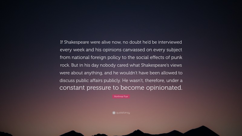 Northrop Frye Quote: “If Shakespeare were alive now, no doubt he’d be interviewed every week and his opinions canvassed on every subject from national foreign policy to the social effects of punk rock. But in his day nobody cared what Shakespeare’s views were about anything, and he wouldn’t have been allowed to discuss public affairs publicly. He wasn’t, therefore, under a constant pressure to become opinionated.”