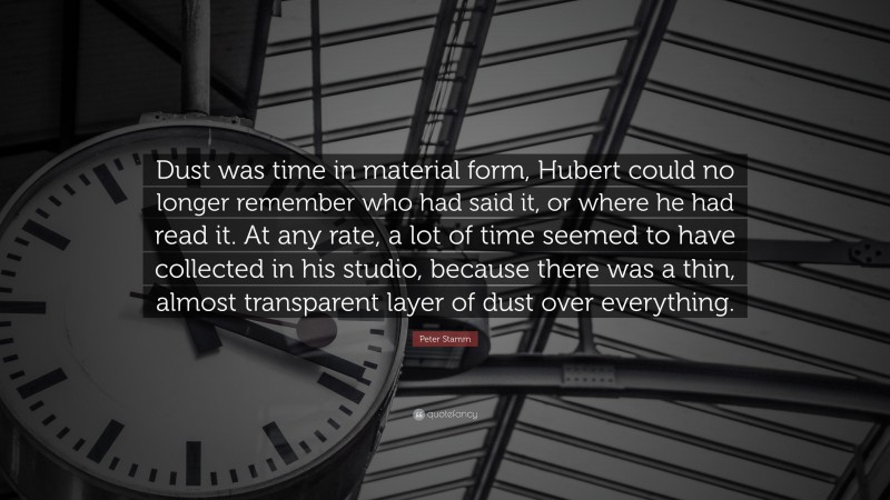 Peter Stamm Quote: “Dust was time in material form, Hubert could no longer remember who had said it, or where he had read it. At any rate, a lot of time seemed to have collected in his studio, because there was a thin, almost transparent layer of dust over everything.”