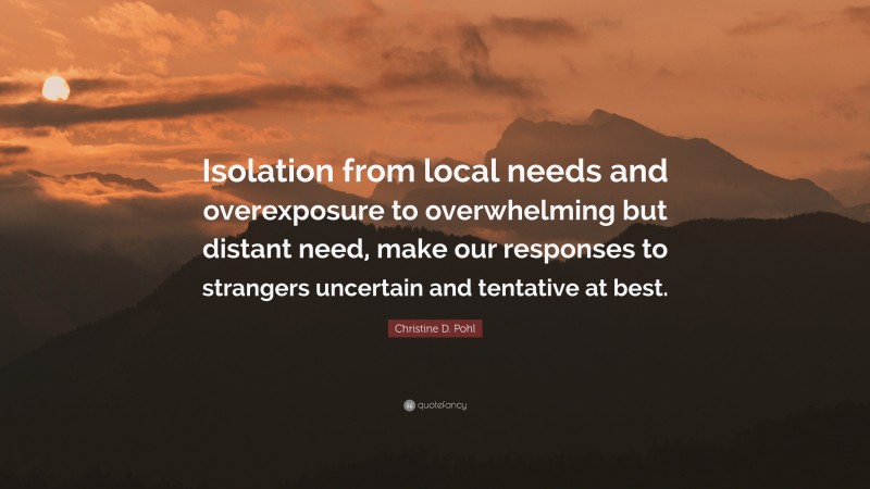 Christine D. Pohl Quote: “Isolation from local needs and overexposure to overwhelming but distant need, make our responses to strangers uncertain and tentative at best.”