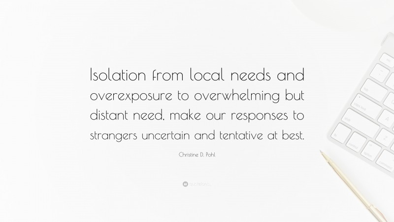 Christine D. Pohl Quote: “Isolation from local needs and overexposure to overwhelming but distant need, make our responses to strangers uncertain and tentative at best.”