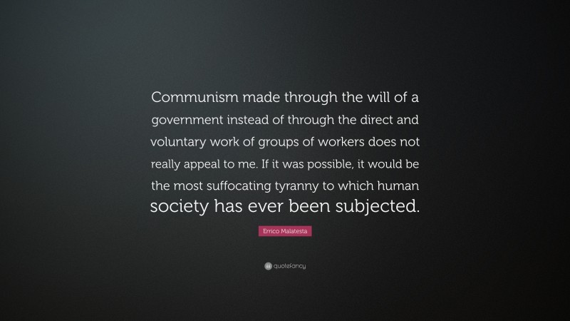 Errico Malatesta Quote: “Communism made through the will of a government instead of through the direct and voluntary work of groups of workers does not really appeal to me. If it was possible, it would be the most suffocating tyranny to which human society has ever been subjected.”