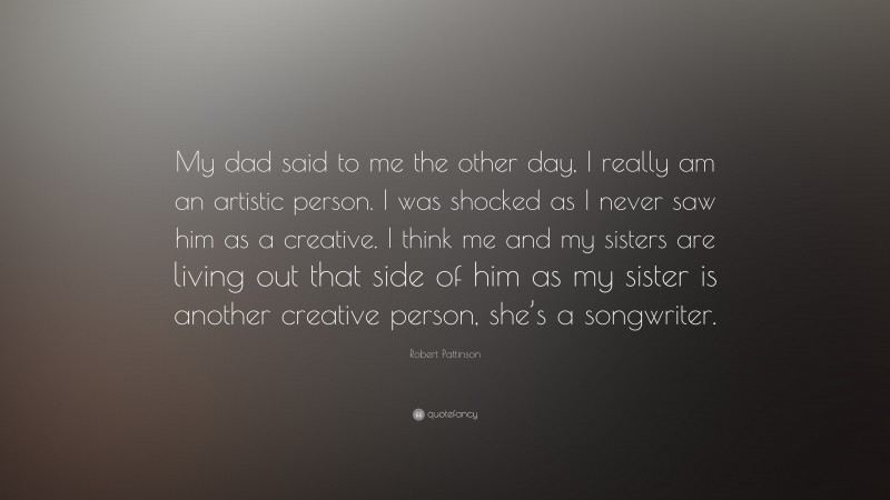 Robert Pattinson Quote: “My dad said to me the other day, I really am an artistic person. I was shocked as I never saw him as a creative. I think me and my sisters are living out that side of him as my sister is another creative person, she’s a songwriter.”
